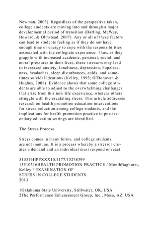 Newman, 2003). Regardless of the perspective taken,
college students are moving into and through a major
developmental period of transition (Darling, McWey,
Howard, & Olmstead, 2007). Any or all of these factors
can lead to students feeling as if they do not have
enough time or energy to cope with the responsibilities
associated with the collegiate experience. Thus, as they
grapple with increased academic, personal, social, and
moral pressures in their lives, these stressors may lead
to increased anxiety, loneliness, depression, hopeless-
ness, headaches, sleep disturbances, colds, and some-
times suicidal ideations (Kelley, 1993; O’Donovan &
Hughes, 2008). Evidence shows that some college stu-
dents are able to adjust to the overwhelming challenges
that arise from this new life experience, whereas others
struggle with the escalating stress. This article addresses
research on health promotion education interventions
for stress reduction among college students, and the
implications for health promotion practice in postsec-
ondary education settings are identified.
The Stress Process
Stress comes in many forms, and college students
are not immune. It is a process whereby a stressor cre-
ates a demand and an individual must respond or react
510316HPPXXX10.1177/15248399
13510316HEALTH PROMOTION PRACTICE / MonthBaghurst,
Kelley / EXAMINATION OF
STRESS IN COLLEGE STUDENTS
2013
1Oklahoma State University, Stillwater, OK, USA
2The Performance Enhancement Group, Inc., Mesa, AZ, USA
 
