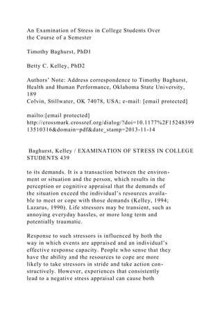 An Examination of Stress in College Students Over
the Course of a Semester
Timothy Baghurst, PhD1
Betty C. Kelley, PhD2
Authors’ Note: Address correspondence to Timothy Baghurst,
Health and Human Performance, Oklahoma State University,
189
Colvin, Stillwater, OK 74078, USA; e-mail: [email protected]
mailto:[email protected]
http://crossmark.crossref.org/dialog/?doi=10.1177%2F15248399
13510316&domain=pdf&date_stamp=2013-11-14
Baghurst, Kelley / EXAMINATION OF STRESS IN COLLEGE
STUDENTS 439
to its demands. It is a transaction between the environ-
ment or situation and the person, which results in the
perception or cognitive appraisal that the demands of
the situation exceed the individual’s resources availa-
ble to meet or cope with those demands (Kelley, 1994;
Lazarus, 1990). Life stressors may be transient, such as
annoying everyday hassles, or more long term and
potentially traumatic.
Response to such stressors is influenced by both the
way in which events are appraised and an individual’s
effective response capacity. People who sense that they
have the ability and the resources to cope are more
likely to take stressors in stride and take action con-
structively. However, experiences that consistently
lead to a negative stress appraisal can cause both
 