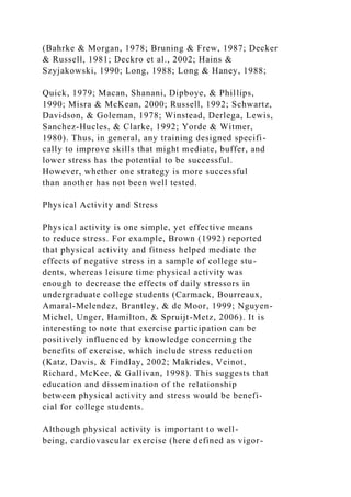 (Bahrke & Morgan, 1978; Bruning & Frew, 1987; Decker
& Russell, 1981; Deckro et al., 2002; Hains &
Szyjakowski, 1990; Long, 1988; Long & Haney, 1988;
Quick, 1979; Macan, Shanani, Dipboye, & Phillips,
1990; Misra & McKean, 2000; Russell, 1992; Schwartz,
Davidson, & Goleman, 1978; Winstead, Derlega, Lewis,
Sanchez-Hucles, & Clarke, 1992; Yorde & Witmer,
1980). Thus, in general, any training designed specifi-
cally to improve skills that might mediate, buffer, and
lower stress has the potential to be successful.
However, whether one strategy is more successful
than another has not been well tested.
Physical Activity and Stress
Physical activity is one simple, yet effective means
to reduce stress. For example, Brown (1992) reported
that physical activity and fitness helped mediate the
effects of negative stress in a sample of college stu-
dents, whereas leisure time physical activity was
enough to decrease the effects of daily stressors in
undergraduate college students (Carmack, Bourreaux,
Amaral-Melendez, Brantley, & de Moor, 1999; Nguyen-
Michel, Unger, Hamilton, & Spruijt-Metz, 2006). It is
interesting to note that exercise participation can be
positively influenced by knowledge concerning the
benefits of exercise, which include stress reduction
(Katz, Davis, & Findlay, 2002; Makrides, Veinot,
Richard, McKee, & Gallivan, 1998). This suggests that
education and dissemination of the relationship
between physical activity and stress would be benefi-
cial for college students.
Although physical activity is important to well-
being, cardiovascular exercise (here defined as vigor-
 