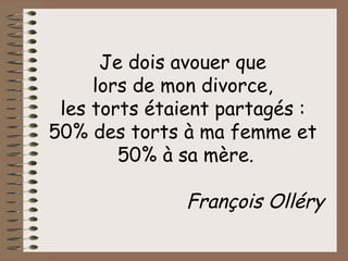 Je dois avouer que  lors de mon divorce,  les torts étaient partagés :  50% des torts à ma femme et  50% à sa mère. François Olléry 
