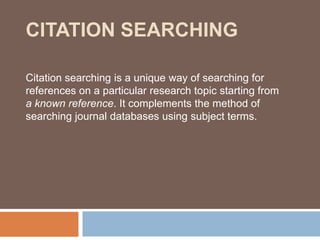 CITATION SEARCHING

Citation searching is a unique way of searching for
references on a particular research topic starting from
a known reference. It complements the method of
searching journal databases using subject terms.
 