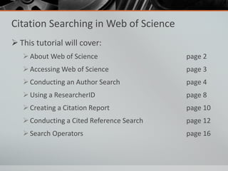 Citation Searching in Web of Science
 This tutorial will cover:
About Web of Science page 2
Accessing Web of Science page 3
Conducting an Author Search page 4
Using a ResearcherID page 8
Creating a Citation Report page 10
Conducting a Cited Reference Search page 12
Search Operators page 16
 