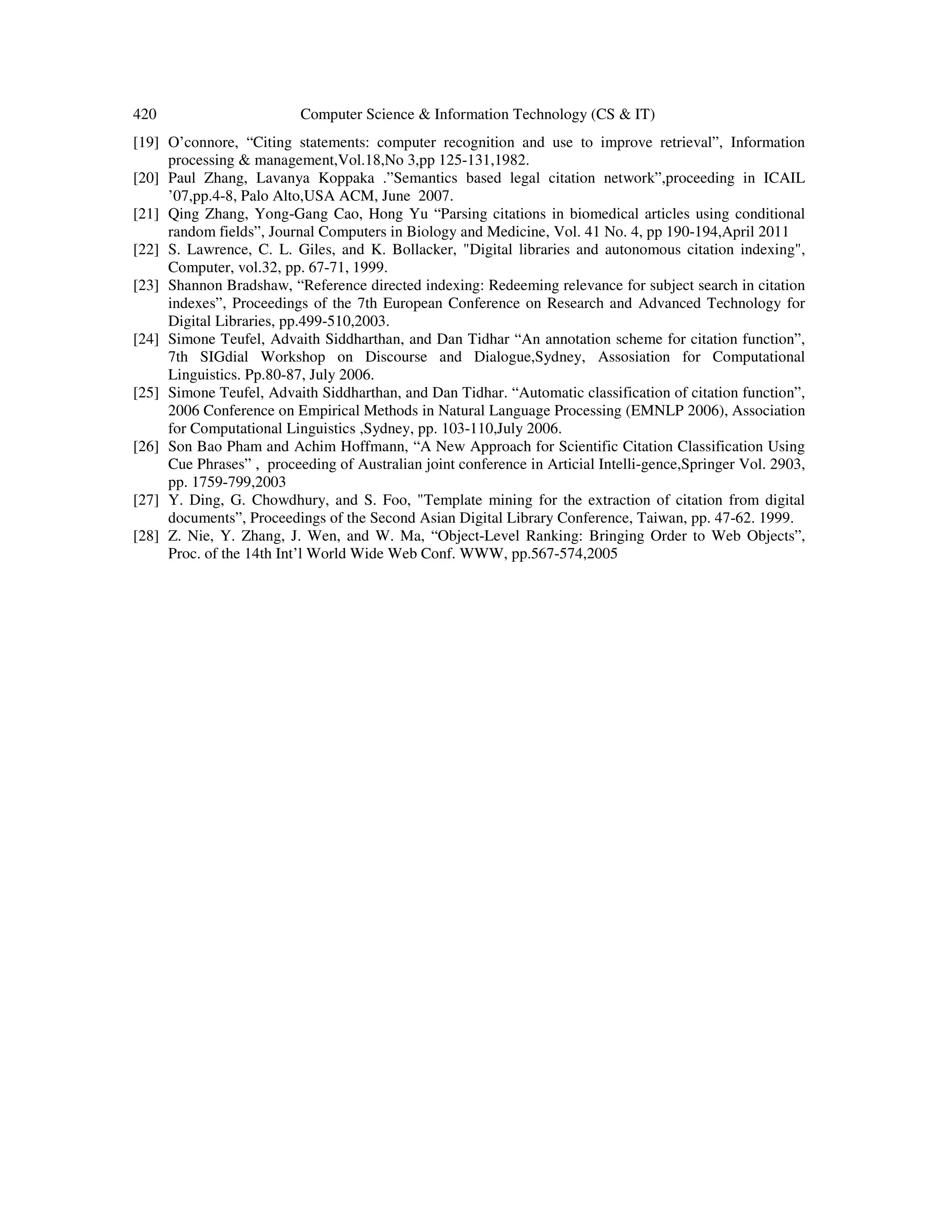 420 Computer Science & Information Technology (CS & IT)
[19] O’connore, “Citing statements: computer recognition and use to improve retrieval”, Information
processing & management,Vol.18,No 3,pp 125-131,1982.
[20] Paul Zhang, Lavanya Koppaka .”Semantics based legal citation network”,proceeding in ICAIL
’07,pp.4-8, Palo Alto,USA ACM, June 2007.
[21] Qing Zhang, Yong-Gang Cao, Hong Yu “Parsing citations in biomedical articles using conditional
random fields”, Journal Computers in Biology and Medicine, Vol. 41 No. 4, pp 190-194,April 2011
[22] S. Lawrence, C. L. Giles, and K. Bollacker, "Digital libraries and autonomous citation indexing",
Computer, vol.32, pp. 67-71, 1999.
[23] Shannon Bradshaw, “Reference directed indexing: Redeeming relevance for subject search in citation
indexes”, Proceedings of the 7th European Conference on Research and Advanced Technology for
Digital Libraries, pp.499-510,2003.
[24] Simone Teufel, Advaith Siddharthan, and Dan Tidhar “An annotation scheme for citation function”,
7th SIGdial Workshop on Discourse and Dialogue,Sydney, Assosiation for Computational
Linguistics. Pp.80-87, July 2006.
[25] Simone Teufel, Advaith Siddharthan, and Dan Tidhar. “Automatic classification of citation function”,
2006 Conference on Empirical Methods in Natural Language Processing (EMNLP 2006), Association
for Computational Linguistics ,Sydney, pp. 103-110,July 2006.
[26] Son Bao Pham and Achim Hoffmann, “A New Approach for Scientific Citation Classification Using
Cue Phrases” , proceeding of Australian joint conference in Articial Intelli-gence,Springer Vol. 2903,
pp. 1759-799,2003
[27] Y. Ding, G. Chowdhury, and S. Foo, "Template mining for the extraction of citation from digital
documents”, Proceedings of the Second Asian Digital Library Conference, Taiwan, pp. 47-62. 1999.
[28] Z. Nie, Y. Zhang, J. Wen, and W. Ma, “Object-Level Ranking: Bringing Order to Web Objects”,
Proc. of the 14th Int’l World Wide Web Conf. WWW, pp.567-574,2005
 