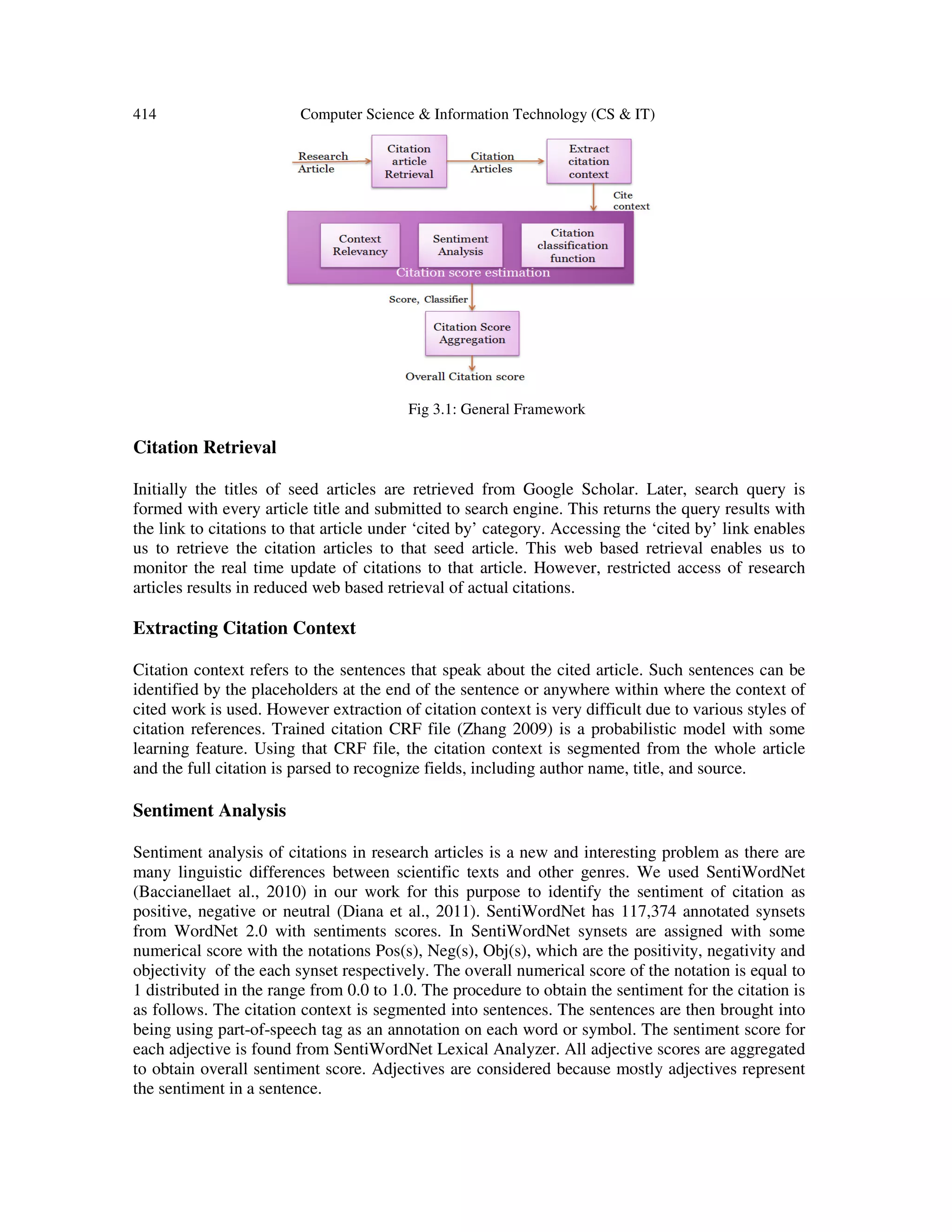 414 Computer Science & Information Technology (CS & IT)
Fig 3.1: General Framework
Citation Retrieval
Initially the titles of seed articles are retrieved from Google Scholar. Later, search query is
formed with every article title and submitted to search engine. This returns the query results with
the link to citations to that article under ‘cited by’ category. Accessing the ‘cited by’ link enables
us to retrieve the citation articles to that seed article. This web based retrieval enables us to
monitor the real time update of citations to that article. However, restricted access of research
articles results in reduced web based retrieval of actual citations.
Extracting Citation Context
Citation context refers to the sentences that speak about the cited article. Such sentences can be
identified by the placeholders at the end of the sentence or anywhere within where the context of
cited work is used. However extraction of citation context is very difficult due to various styles of
citation references. Trained citation CRF file (Zhang 2009) is a probabilistic model with some
learning feature. Using that CRF file, the citation context is segmented from the whole article
and the full citation is parsed to recognize fields, including author name, title, and source.
Sentiment Analysis
Sentiment analysis of citations in research articles is a new and interesting problem as there are
many linguistic differences between scientific texts and other genres. We used SentiWordNet
(Baccianellaet al., 2010) in our work for this purpose to identify the sentiment of citation as
positive, negative or neutral (Diana et al., 2011). SentiWordNet has 117,374 annotated synsets
from WordNet 2.0 with sentiments scores. In SentiWordNet synsets are assigned with some
numerical score with the notations Pos(s), Neg(s), Obj(s), which are the positivity, negativity and
objectivity of the each synset respectively. The overall numerical score of the notation is equal to
1 distributed in the range from 0.0 to 1.0. The procedure to obtain the sentiment for the citation is
as follows. The citation context is segmented into sentences. The sentences are then brought into
being using part-of-speech tag as an annotation on each word or symbol. The sentiment score for
each adjective is found from SentiWordNet Lexical Analyzer. All adjective scores are aggregated
to obtain overall sentiment score. Adjectives are considered because mostly adjectives represent
the sentiment in a sentence.
 