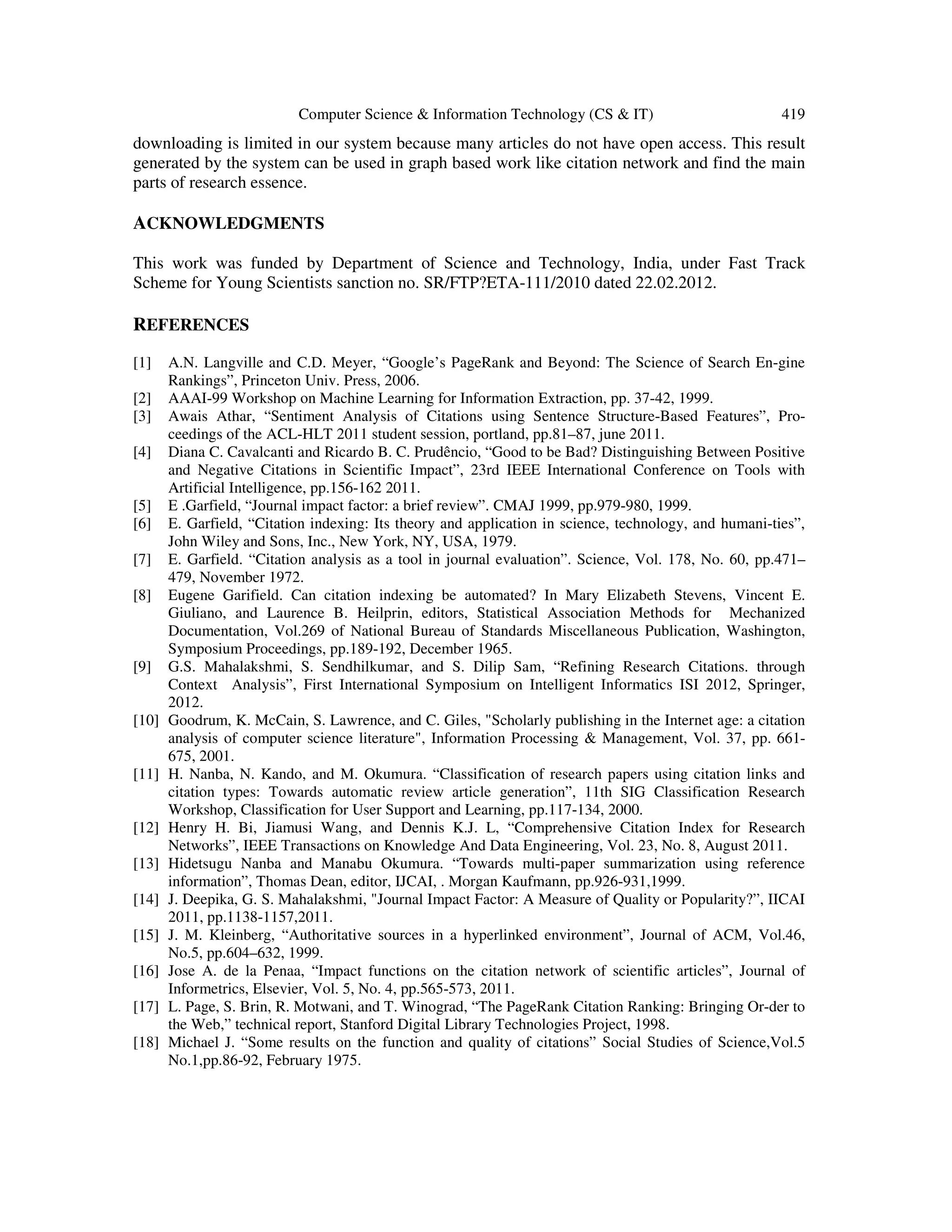 Computer Science & Information Technology (CS & IT) 419
downloading is limited in our system because many articles do not have open access. This result
generated by the system can be used in graph based work like citation network and find the main
parts of research essence.
ACKNOWLEDGMENTS
This work was funded by Department of Science and Technology, India, under Fast Track
Scheme for Young Scientists sanction no. SR/FTP?ETA-111/2010 dated 22.02.2012.
REFERENCES
[1] A.N. Langville and C.D. Meyer, “Google’s PageRank and Beyond: The Science of Search En-gine
Rankings”, Princeton Univ. Press, 2006.
[2] AAAI-99 Workshop on Machine Learning for Information Extraction, pp. 37-42, 1999.
[3] Awais Athar, “Sentiment Analysis of Citations using Sentence Structure-Based Features”, Pro-
ceedings of the ACL-HLT 2011 student session, portland, pp.81–87, june 2011.
[4] Diana C. Cavalcanti and Ricardo B. C. Prudêncio, “Good to be Bad? Distinguishing Between Positive
and Negative Citations in Scientific Impact”, 23rd IEEE International Conference on Tools with
Artificial Intelligence, pp.156-162 2011.
[5] E .Garfield, “Journal impact factor: a brief review”. CMAJ 1999, pp.979-980, 1999.
[6] E. Garfield, “Citation indexing: Its theory and application in science, technology, and humani-ties”,
John Wiley and Sons, Inc., New York, NY, USA, 1979.
[7] E. Garfield. “Citation analysis as a tool in journal evaluation”. Science, Vol. 178, No. 60, pp.471–
479, November 1972.
[8] Eugene Garifield. Can citation indexing be automated? In Mary Elizabeth Stevens, Vincent E.
Giuliano, and Laurence B. Heilprin, editors, Statistical Association Methods for Mechanized
Documentation, Vol.269 of National Bureau of Standards Miscellaneous Publication, Washington,
Symposium Proceedings, pp.189-192, December 1965.
[9] G.S. Mahalakshmi, S. Sendhilkumar, and S. Dilip Sam, “Refining Research Citations. through
Context Analysis”, First International Symposium on Intelligent Informatics ISI 2012, Springer,
2012.
[10] Goodrum, K. McCain, S. Lawrence, and C. Giles, "Scholarly publishing in the Internet age: a citation
analysis of computer science literature", Information Processing & Management, Vol. 37, pp. 661-
675, 2001.
[11] H. Nanba, N. Kando, and M. Okumura. “Classification of research papers using citation links and
citation types: Towards automatic review article generation”, 11th SIG Classification Research
Workshop, Classification for User Support and Learning, pp.117-134, 2000.
[12] Henry H. Bi, Jiamusi Wang, and Dennis K.J. L, “Comprehensive Citation Index for Research
Networks”, IEEE Transactions on Knowledge And Data Engineering, Vol. 23, No. 8, August 2011.
[13] Hidetsugu Nanba and Manabu Okumura. “Towards multi-paper summarization using reference
information”, Thomas Dean, editor, IJCAI, . Morgan Kaufmann, pp.926-931,1999.
[14] J. Deepika, G. S. Mahalakshmi, "Journal Impact Factor: A Measure of Quality or Popularity?”, IICAI
2011, pp.1138-1157,2011.
[15] J. M. Kleinberg, “Authoritative sources in a hyperlinked environment”, Journal of ACM, Vol.46,
No.5, pp.604–632, 1999.
[16] Jose A. de la Penaa, “Impact functions on the citation network of scientific articles”, Journal of
Informetrics, Elsevier, Vol. 5, No. 4, pp.565-573, 2011.
[17] L. Page, S. Brin, R. Motwani, and T. Winograd, “The PageRank Citation Ranking: Bringing Or-der to
the Web,” technical report, Stanford Digital Library Technologies Project, 1998.
[18] Michael J. “Some results on the function and quality of citations” Social Studies of Science,Vol.5
No.1,pp.86-92, February 1975.
 