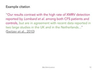 @eLifeInnovation
Example citation
“Our results contrast with the high rate of XMRV detection
reported by Lombard et al. among both CFS patients and
controls, but are in agreement with recent data reported in
two large studies in the UK and in the Netherlands...”
(Switzer et al., 2010)
10
 
