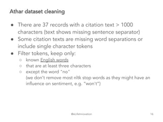 @eLifeInnovation
Athar dataset cleaning
● There are 37 records with a citation text > 1000
characters (text shows missing sentence separator)
● Some citation texts are missing word separations or
include single character tokens
● Filter tokens, keep only:
○ known English words
○ that are at least three characters
○ except the word "no"
(we don’t remove most nltk stop words as they might have an
influence on sentiment, e.g. “won't”)
16
 
