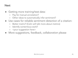 @eLifeInnovation
Next
● Getting more training/test data:
○ Pay for manual annotation?
○ Other ideas to automatically infer sentiment?
● Use cases for reliable sentiment detection of a citation:
○ Better metric? (Colin will talk more about metrics)
○ Identify contentious work?
○ <your suggestion here>
● More suggestions, feedback, collaboration please
46
 