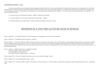 TROISIÈME PARTIE : Paris
	 Lorsque nous posséderons encore quelques bonnes monographies régionales nouvelles - alors, mais seulement alors, en groupant leurs données, en les comparant, en les confrontant
minutieusement, on pourra reprendre la question d’ensemble, lui faire faire un pas nouveau et décisif. Procéder autrement ce serait partir, muni de deux ou trois idées simples et grosses, pour
une sorte de rapide excursion. Ce serait passer, dans la plupart des cas, à côté du particulier, de l’individuel, de l’irrégulier - c’est-à-dire, somme toute, du plus intéressant. » Lucien Febvre : La
Terre et l’Évolution Humaine.
	 I « Son retour à Paris ne lui causa point de plaisir. » Flaubert : L’Éducation sentimentale.
	 V « Il ne faut prendre, si je ne me trompe, que la fleur de chaque objet... » Fénelon.
	 X « Rien n’est simple, de ce qui s’offre à l’âme ; et l’âme ne s’offre jamais simple à aucun sujet. » Pascal.
RÉFÉRENCES À D’AUTRES AUTEURS DANS LE ROMAN
Partie 2, chapitre III : « Les bienfaits, dit Tacite à travers Montaigne, ne sont agréables que tant que l’on peut s’acquitter. »
Partie 2, chapitre III : « formidable érosion des contours » Nietzsche.
Partie 2, chapitre V : « De toutes les passions, celle qui est la plus inconnue à nous-mêmes, c’est la paresse ; elle est la plus ardente et la plus maligne de toutes, quoique sa violence soit insensible
et que les dommages qu’elle cause soient très cachés... Le repos de la paresse est un charme secret de l’âme qui suspend soudainement les plus ardentes poursuites et les plus opiniâtres résolu-
tions. Pour donner enfin la véritable idée de cette passion, il faut dire que la paresse est comme une béatitude de l’âme, qui la console de toutes ses pertes et qui lui tient lieu de tous les biens. » La
Rochefoucauld, Maximes.
Partie 3, chapitre V : «Papillon du Parnasse, et semblable aux abeilles
	 À qui le bon Platon compare nos merveilles,
	 Je suis chose légère et vole à tout sujet,
	 Je vais de fleur en fleur et d’objet en objet. » La Fontaine
Partie 3, chapitre VII : « Si le nez de Cléopâtre eût été plus court, la face du monde eût changé. » Pascal
Partie 3, chapitre VII : « J’ai versé telle goutte de sang... » Pascal
Partie 3, chapitre XII : « Je suis peu sensible à la pitié ; et je voudrais ne l’y être point du tout... Je tiens qu’il faut se contenter d’en témoigner et se garder soigneusement d’en avoir. » La Rochefou-
cauld
 
