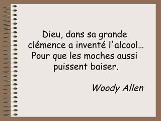 Dieu, dans sa grande  clémence a inventé l'alcool… Pour que les moches aussi  puissent baiser. Woody Allen   