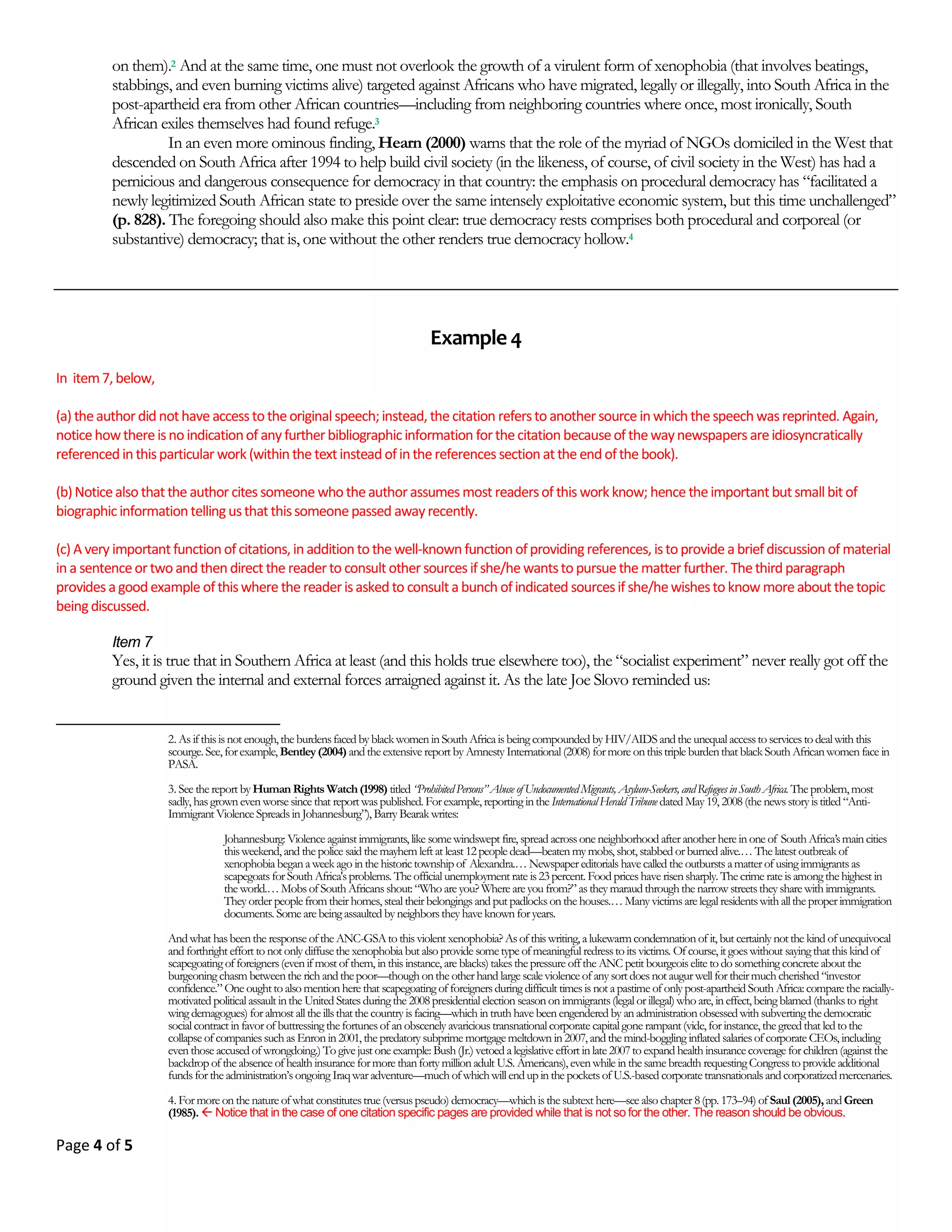 Page 3 of 18
4. The Analytical Paper
An analytical term paper is one that incorporates elements from all the other three types of papers described above.
That is, while it seeks to advance a particular position or point of view, it will do so in an indirect way: through the
process of description and analysis. Analysis is a form of reasoning that involves separating a complex issue into its
different logical parts in order to understand it; this is accomplished by seeking answers to a set of usually interre-
lated questions of the type that begin with the word “Why...?” Analysis is concerned at its heart with explanations
on the basis of weaving together facts, ideas, concepts, theories, and so on. Methodologically—and this point can-
not be overemphasized—analysis is a product of what is commonly known as critical thinking.3
In other words, the
analytical term paper does not simply provide information; it provides the information in order to advance a point
of view (a thesis). For example: a term paper that goes beyond simply describing the events of the U.S. Civil War, by
addressing the question of why this war occurred, would be an analytical term paper.
An important point to note about analytical term papers is that they are usually constructed on the basis of logi-
cally related layers of questions. Taking the example just mentioned: in asking the question why the Civil War took
place, the paper’s objective would not be simply to provide an answer to this immediate question. Rather, in answer-
ing this question, the paper may be attempting to answer another underlying question: namely, was the Civil War
fought in order to free African Americans from slavery? Yet the answer to even this question may not necessarily be
the principal objective of the paper. Behind this question there may be another question, the real question: which is,
Why did the abolition of slavery not lead to the ending of legalized racial discrimination against African Americans.
Now, in providing the answers to these interrelated questions that build on each other, the paper would be advanc-
ing a thesis that could go like this: the Civil War was ultimately about conflict between the interests of the Northern
industrial and Southern agrarian capitalists that arose within the context of the preservation of the Union at a time
when the resolution of a major conflict often involved war, rather than the democratic process (such as a referen-
dum). Consequently, the Civil War had little to do directly with freeing African Americans from slavery; therefore,
not surprisingly, racial discrimination did not end with the ending of slavery.
Although the analytical term paper is similar to a position term paper in that the objective of both is the same—
to persuade the reader to accept the authors’ positions or theses—it differs from a position term paper in at least
two ways. First, an analytical term paper, as just noted, raises a question (or a set of questions) regarding a particular
topic, and proceeds to answer the question(s). It raises the question(s) in order to support a particular thesis, which
itself will be concerned with explaining something or solving a “problem.” Second, the reader does not have to be
told explicitly at the beginning of the paper what the position of the writer is, regarding the subject or topic of the
paper. Therefore, while an analytical term paper does take up a position (even if it may be written to appear as if it
does not), usually it is not as explicit as in a typical “position” (argumentative) term paper.
The majority of term papers in colleges and universities, especially in the humanities and the social sciences, tend
to be papers of the analytical type. In this course, unless I tell you otherwise in class, you are expected to write an
analytical term paper—regardless of what topic you are assigned by me or asked to choose for yourself.4
3 Students are always being told by teachers, especially in the humanities and the social sciences, that among the central objectives of their courses is to teach students how to
think critically. But what is critical thinking? Critical thinking is, at once, an attitude of mind and a set of cognitive skills that is specific to truly democratic societies. If one
were to describe the essential characteristics of critical thinking then one would emerge with these:
• a fiery passion for truth;
• a profound belief in the value of honest research;
• patience and open-mindedness to take seriously the views of others;
• a deep sense of commitment to the acquisition of knowledge and information on a variety of issues, both, personal as well as public;
• uncompromising honesty in confronting personal biases, prejudices, stereotypes, etc.;
• the cultivation of the ability to conduct “thought-experiments”;
• the recognition that education encompasses much more than training for specific career goals;
• possession of limitless curiosity regarding all kinds of subject matter; and
• a refusal to make judgments that are not based on reasoned reflection.
4 Even in the case of those term papers that require you to review a book, film (or some other work of art), or write a biography, you are expected to adhere to the method-
ology of the analytical term paper. For example, if you are asked to write a biography, you would ensure that all the information you present would be in support of some
thesis. At the very minimum, the thesis in a biographical term paper would be the generic biographical thesis. This thesis is that the relevance of writing a biography of a
given person is that he/she made some significant contribution (or conversely wrought significant destruction) to one’s life, or one’s community, or one’s country, or even
the world; and that this contribution (or destruction) was possible as a consequence of a dialectical interaction between specific elements in the personal history of that per-
son and specific factors in the political, social, cultural, economic, etc., environment in which s(he) lived. Your biographical term paper must be written in such a way as to
support this generic biographical thesis. The implication of this, then, is that even in the case of a biographical term paper, you must use such devices as references, quota-
tions, footnotes, etc. that one would use in analytical term papers.
 