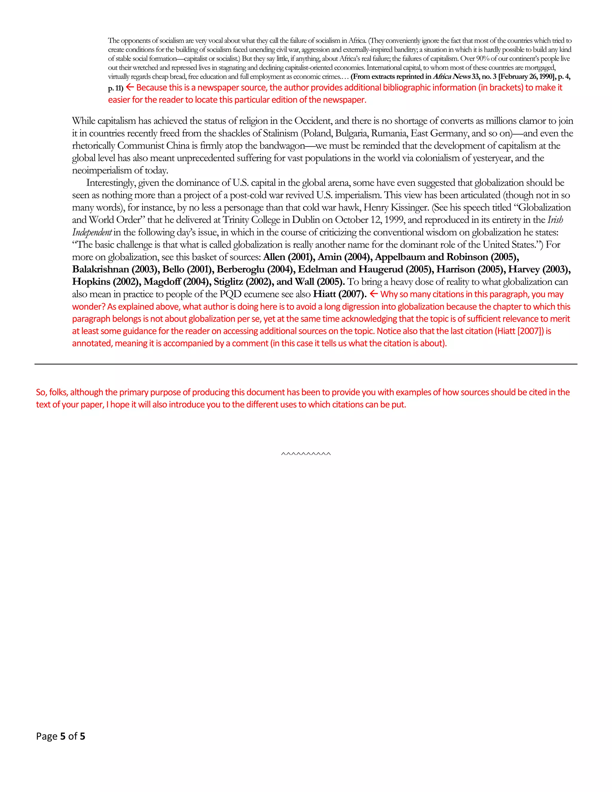 Page 4 of 18
5. The Discussion Paper
The discussion paper is similar to an analytical paper but it avoids (to the extent possible) taking a position or
even advancing a thesis or point of view. To discuss a topic in a piece of academic work is to consider it analytically
from a number of different viewpoints with the objective of shedding as much light on it as possible (but within
the confines of space/time of course—you are writing a term paper with finite pages and there is a deadline; you
are not writing a book!).
STAGES OF PRODUCING THE PAPER
As scholarly writing, the term paper comprises, on one hand, the final written product of the interaction between
the two activities of researching and thinking, and on the other, the dissemination of this product in a special style
(or format). (This style involves the use and presentation of such things as citations, bibliographies, footnotes, etc.
according to specific rules that are universally understood and accepted [see below]). Therefore, regardless of
whether the topic of your paper has been assigned by me or you have chosen it yourself, in producing the term pa-
per you will have to go through four principal stages: (1) preliminary thinking, (2) researching, (3) “think-writing”
and (4) dissemination.
Stage One: Preliminary Thinking
Before you even begin your research determine exactly what your term paper is to be about, and what you are ex-
pected to do with the topic or subject; that is, what type of term paper you are being asked to write. Once you have
determined the topic of your paper and the type of paper you have to produce, you must begin to generate ideas
about your topic that can help you to begin your research. I call this process preliminary thinking. How does one gen-
erate ideas about a topic even before formal research has begun? The following strategies can help:
1. Write down your topic on a sheet of paper and carry it with you everywhere you go. Whenever you have free
moments (such as when you are on a bus or a train or when waiting in a particularly long queue) take the paper out
and think about the topic. The idea here is that when you are at this preliminary thinking stage, your entire mind, as
much as is possible, must be consumed with thoughts concerning nothing else but only the topic of your term pa-
per.
2. Talk about the topic to friends who take learning seriously.5
This technique is especially useful if there are sev-
eral friends gathered together, say, at a table in the cafeteria.
3. Talk about the topic to other teachers. Most teachers, depending upon the subject they teach, will have some
ideas, even if they may be only in the form of questions, about almost any topic you present to them.
4. Depending upon your topic, apply one word questions of the following type to your topic: “Why,” “Where,”
“How,” “What,” “When,” and so on.
Stage Two: Research
The research stage permits you to collect the information you will need to carry out the task(s) of your term paper.
The research stage is absolutely essential, because even if you feel you already have all the information you may
5 You don’t have such friends? Then you are moving in wrong circles, buddy!
 