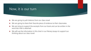 Now, it is our turn
 We are going to pull citations from our class novel.
 We are going to share their favorite piece of evidence to their classmates.
 We are toing to support the excerpts from our book and can be written in the
word doc that is attached.
 We will use the information in this chart in our literary essays to support our
thinking about our class novel.
 
