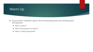 Warm Up
 In your writer’s notebook, spend a few minutes jotting down your thinking about
this questions:
 What is citation?
 What is the purpose of a citation?
 When is citation appropriate?
 
