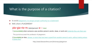 What is the purpose of a citation?
 to avoid plagiarism, to assign proper authority to a statement
 Well, what is PLAGIARISM?
pla‧gia‧ris‧m /ˈpleɪdʒərɪzəm/ ●○○ noun
1 [uncountable] when someone uses another person’s words, ideas, or work and pretends they are their own
The journal accused the professor of plagiarism.
2 [countable] an idea, phrase, or story that has been copied from another person’s work, without stating where
it came from
http://www.ldoceonline.com/dictionary/plagiarism
 