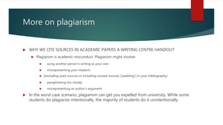 More on plagiarism
 WHY WE CITE SOURCES IN ACADEMIC PAPERS A WRITING CENTRE HANDOUT
 Plagiarism is academic misconduct. Plagiarism might involve:
 using another person’s writing as your own
 misrepresenting your research
 (excluding used sources or including unused sources (“padding”) in your bibliography)
 paraphrasing too closely
 misrepresenting an author’s argument
 In the worst case scenario, plagiarism can get you expelled from university. While some
students do plagiarize intentionally, the majority of students do it unintentionally.
 