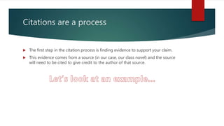 Citations are a process
 The first step in the citation process is finding evidence to support your claim.
 This evidence comes from a source (in our case, our class novel) and the source
will need to be cited to give credit to the author of that source.
 