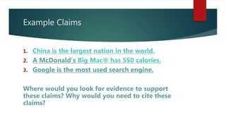 Example Claims
1. China is the largest nation in the world.
2. A McDonald’s Big Mac® has 550 calories.
3. Google is the most used search engine.
Where would you look for evidence to support
these claims? Why would you need to cite these
claims?
 