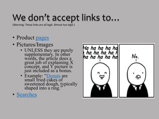 We don’t accept links to… 
(Warning: These links are all legit. Almost too legit.) 
• Product pages 
• Pictures/Images 
• UNLESS they are purely 
supplementary. In other 
words, the article does a 
great job of explaining X 
concept, and Y picture is 
just included as a bonus. 
• Example: “Donuts are 
small fried cakes of 
sweetened dough, typically 
shaped into a ring.” 
• Searches 
 