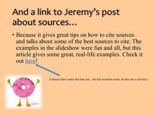 And a link to Jeremy’s post 
about sources… 
• Because it gives great tips on how to cite sources 
and talks about some of the best sources to cite. The 
examples in the slideshow were fun and all, but this 
article gives some great, real-life examples. Check it 
out here! 
(I almost didn’t make this link real…but that would be mean. So this one’s real too!) 

