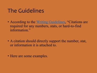 The Guidelines 
• According to the Writing Guidelines, “Citations are 
required for any numbers, stats, or hard-to-find 
information.” 
• A citation should directly support the number, stat, 
or information it is attached to. 
• Here are some examples. 
 