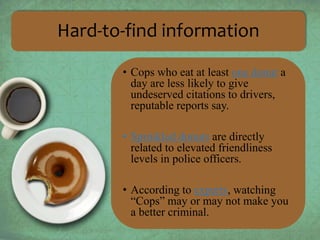 Hard-to-find information 
• Cops who eat at least one donut a 
day are less likely to give 
undeserved citations to drivers, 
reputable reports say. 
• Sprinkled donuts are directly 
related to elevated friendliness 
levels in police officers. 
• According to experts, watching 
“Cops” may or may not make you 
a better criminal. 
 