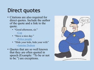 Direct quotes 
• Citations are also required for 
direct quotes. Include the author 
of the quote and a link to the 
quote. 
• “Good afternoon, sir.” 
-Cop 
• “Have a nice day.” 
-Police people 
• “Hide your kids, hide your wife” 
-Antoine Dodson 
• Quotes that are so well known 
that they are often quoted in 
speech (Example: “To be or not 
to be.”) are exceptions. 
 
