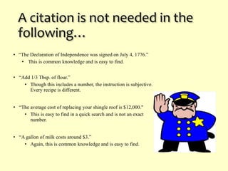 A citation is not needed in the 
following… 
• “The Declaration of Independence was signed on July 4, 1776.” 
• This is common knowledge and is easy to find. 
• “Add 1/3 Tbsp. of flour.” 
• Though this includes a number, the instruction is subjective. 
Every recipe is different. 
• “The average cost of replacing your shingle roof is $12,000." 
• This is easy to find in a quick search and is not an exact 
number. 
• “A gallon of milk costs around $3.” 
• Again, this is common knowledge and is easy to find. 
 