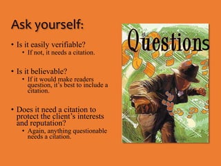 Ask yourself: 
• Is it easily verifiable? 
• If not, it needs a citation. 
• Is it believable? 
• If it would make readers 
question, it’s best to include a 
citation. 
• Does it need a citation to 
protect the client’s interests 
and reputation? 
• Again, anything questionable 
needs a citation. 
s 
 