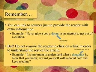 Remember… 
• You can link to sources just to provide the reader with 
extra information. 
• Example: “Never give a cop a donut in an attempt to get out of 
a citation.” 
(real link!) 
• But! Do not require the reader to click on a link in order 
to understand the rest of the article. 
(Another real link!) 
• Example: “It’s important to understand what a doughnut is. 
Now that you know, reward yourself with a donut hole and 
keep reading.” 
 