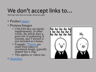 We don’t accept links to…
• Product pages
• Pictures/Images
o UNLESS they are purely
supplementary. In other
words, the article does a
great job of explaining X
concept, and Y picture is
just included as a bonus.
o Example: “Donuts are
small fried cakes of
sweetened dough, typically
shaped into a ring.”
o This applies to videos too.
• Searches
(Warning: These links are all legit. Almost too legit.)
 
