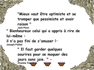 "Mieux vaut être optimiste et se tromper que pessimiste et avoir raison "  Jack Penn   " Bienheureux celui qui a appris à rire de lui-même :  il n'a pas fini de s'amuser !  "  Joseph Folliet   " Il faut garder quelques sourires pour se moquer des jours sans joie. " -  Charles Trenet   