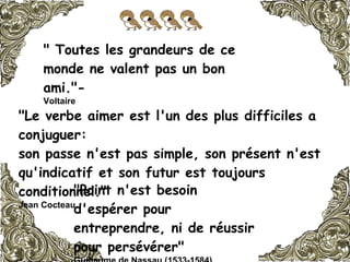 " Toutes les grandeurs de ce monde ne valent pas un bon ami."-  Voltaire   "Le verbe aimer est l'un des plus difficiles a conjuguer:  son passe n'est pas simple, son présent n'est qu'indicatif et son futur est toujours conditionnel."   Jean Cocteau   "Point n'est besoin d'espérer pour entreprendre, ni de réussir pour persévérer"  Guillaume de Nassau (1533-1584)   
