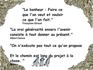 "Le bonheur : Faire ce que l'on veut et vouloir ce que l'on fait."  Françoise Giroud   "La vrai générosité envers l'avenir consiste à tout donner au présent."  Albert Camus   "On n'exécute pas tout ce qu'on propose  Et le chemin est long du projet à la chose. "   Molière   