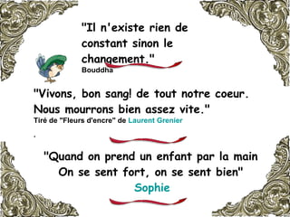 "Il n'existe rien de constant sinon le changement."  Bouddha   "Vivons, bon sang! de tout notre coeur. Nous mourrons bien assez vite."   Tiré de "Fleurs d'encre" de  Laurent Grenier   .   "Quand on prend un enfant par la main  On se sent fort, on se sent bien"  Sophie   