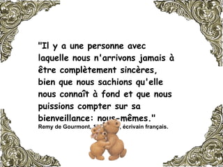 "Il y a une personne avec laquelle nous n'arrivons jamais à être complètement sincères,  bien que nous sachions qu'elle nous connaît à fond et que nous puissions compter sur sa bienveillance: nous-mêmes."  Remy de Gourmont, 1858-1915, écrivain français.   