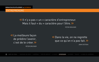 AIMER SON TRAVAIL I Construire une équipe I L’expérience I Fixer des objectifs I Le succès I entreprendre I Gouverner I ÉVOLUER I Le monde de l’entreprise
MORGAN PHILIPS OUTPLACEMENT  CITATIONS RH
entreprendre
	La meilleure façon
de prédire l’avenir,
c’est de le créer.
Peter Drucker
	Dans la vie, on ne regrette
que ce qu’on n’a pas fait.
Jean Cocteau
	Il n’y a pas « un » caractère d’entrepreneur.
Mais il faut « du » caractère pour l’être.
Peter Drucker
 