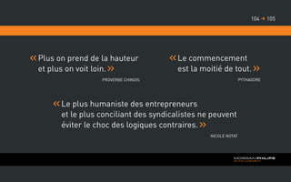 Plus on prend de la hauteur
et plus on voit loin.
Proverbe Chinois
Le commencement
est la moitié de tout.
Pythagore
Le plus humaniste des entrepreneurs
et le plus conciliant des syndicalistes ne peuvent
éviter le choc des logiques contraires.
Nicole Notat
105104 
 