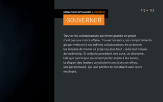 Trouver les collaborateurs qui feront grandir un projet
n’est pas une mince affaire. Trouver les mots, les comportements,
qui permettront à ces mêmes collaborateurs de se donner
les moyens de mener ce projet au plus haut : voilà tout l’enjeu
du leadership. Si certains possèdent une aura, un charisme,
tels que quiconque les entend parler aspire à les suivre,
la plupart des leaders construisent peu à peu un ethos,
une personnalité, qui leur permet de construire avec leurs
employés.
MORGAN PHILIPS OUTPLACEMENT  CITATIONS RH
Gouverner
113112 
 