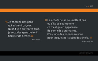 Je cherche des gens
qui adorent gagner.
Quand je n’en trouve plus,
je veux des gens qui ont
horreur de perdre.
Ross Perot
Les chefs ne se soumettent pas
ou s’ils se soumettent
ce n’est qu’en apparence.
Ils sont nés autoritaires.
C’est une des bonnes raisons
pour lesquelles ils sont des chefs.
Henry Deyglun
117116 
 