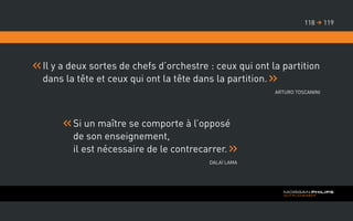 Il y a deux sortes de chefs d’orchestre : ceux qui ont la partition
dans la tête et ceux qui ont la tête dans la partition.
Arturo Toscanini
Si un maître se comporte à l’opposé
de son enseignement,
il est nécessaire de le contrecarrer.
Dalaï Lama
119118 
 