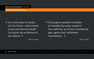 AIMER SON TRAVAIL I Construire une équipe I L’expérience I Fixer des objectifs I Le succès I Entreprendre I Gouverner I ÉVOLUER I Le monde de l’entreprise
MORGAN PHILIPS OUTPLACEMENT  CITATIONS RH
AIMER SON TRAVAIL
Je n’aime pas le travail,
nul ne l’aime ; mais j’aime
ce qui est dans le travail
l’occasion de se découvrir
soi-même.
Joseph Conrad
Si les gens savaient combien
je travaille dur pour acquérir
ma maîtrise, ça ne leur semblerait
pas, après tout, tellement
merveilleux.
Michel-Ange
 
