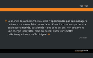 Le monde des années 90 et au-delà n’appartiendra pas aux managers
ou à ceux qui savent faire danser les chiffres. Le monde appartiendra
aux leaders motivés, passionnés – des gens qui ont, non seulement
une énergie incroyable, mais qui savent aussi transmettre
cette énergie à ceux qu’ils dirigent.
Jack Welch
121120 
 