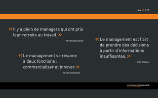 II y a plein de managers qui ont pris
leur retraite au travail.
Peter Drucker
Le management se résume
à deux fonctions :
commercialiser et innover.
Peter Drucker
Le management est l’art
de prendre des décisions
à partir d’informations
insuffisantes.
Roy Rowan
125124 
 