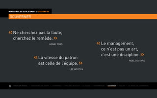 AIMER SON TRAVAIL I Construire une équipe I L’expérience I Fixer des objectifs I Le succès I Entreprendre I GOUVERNER I ÉVOLUER I Le monde de l’entreprise
MORGAN PHILIPS OUTPLACEMENT  CITATIONS RH
GOUVERNER
Ne cherchez pas la faute,
cherchez le remède.
Henry Ford Le management,
ce n’est pas un art,
c’est une discipline.
Noel Goutard
La vitesse du patron
est celle de l’équipe.
Lee Iacocca
 