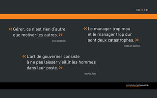 Gérer, ce n’est rien d’autre
que motiver les autres.
Lee Iacocca
Le manager trop mou
et le manager trop dur
sont deux catastrophes.
Carlos Ghosn
L’art de gouverner consiste
à ne pas laisser vieillir les hommes
dans leur poste.
Napoléon
131130 
 