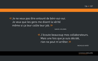 Je ne veux pas être entouré de béni-oui-oui.
Je veux que les gens me disent la vérité
même si ça leur coûte leur job.
Samuel Goldwin
J’écoute beaucoup mes collaborateurs.
Mais une fois que je suis décidé,
rien ne peut m’arrêter.
Nicholas Hayer
137136 
 