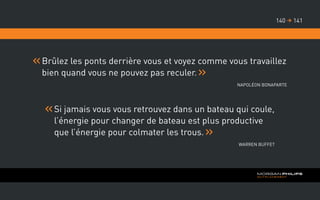 Brûlez les ponts derrière vous et voyez comme vous travaillez
bien quand vous ne pouvez pas reculer.
Napoléon Bonaparte
Si jamais vous vous retrouvez dans un bateau qui coule,
l’énergie pour changer de bateau est plus productive
que l’énergie pour colmater les trous.
Warren Buffet
141140 
 