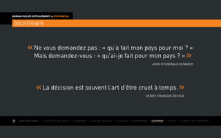 AIMER SON TRAVAIL I Construire une équipe I L’expérience I Fixer des objectifs I Le succès I Entreprendre I GOUVERNER I ÉVOLUER I Le monde de l’entreprise
MORGAN PHILIPS OUTPLACEMENT  CITATIONS RH
GOUVERNER
Ne vous demandez pas : « qu’a fait mon pays pour moi ? »
Mais demandez-vous : « qu’ai-je fait pour mon pays ? »
John Fitzgerald Kennedy
La décision est souvent l’art d’être cruel à temps.
Henry-François Becque
 