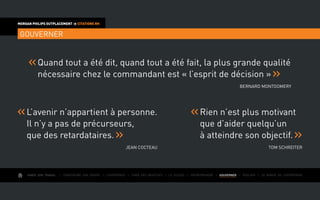 AIMER SON TRAVAIL I Construire une équipe I L’expérience I Fixer des objectifs I Le succès I Entreprendre I GOUVERNER I ÉVOLUER I Le monde de l’entreprise
MORGAN PHILIPS OUTPLACEMENT  CITATIONS RH
GOUVERNER
Quand tout a été dit, quand tout a été fait, la plus grande qualité
nécessaire chez le commandant est « l’esprit de décision »
Bernard Montgomery
L’avenir n’appartient à personne.
Il n’y a pas de précurseurs,
que des retardataires.
Jean Cocteau
Rien n’est plus motivant
que d’aider quelqu’un
à atteindre son objectif.
Tom Schreiter
 